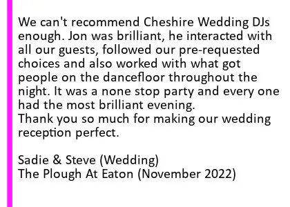 Plough Nov 2022 DJ Review - We can't recommend Cheshire Wedding DJs enough. Jon was brilliant, he interacted with all our guests, followed our pre-requested choices and also worked with what got people on the dancefloor throughout the night. It was a none stop party and every one had the most brilliant evening. Thank you so much for making our wedding reception perfect. (Wedding).The Plough Inn At Eaton Wedding DJ